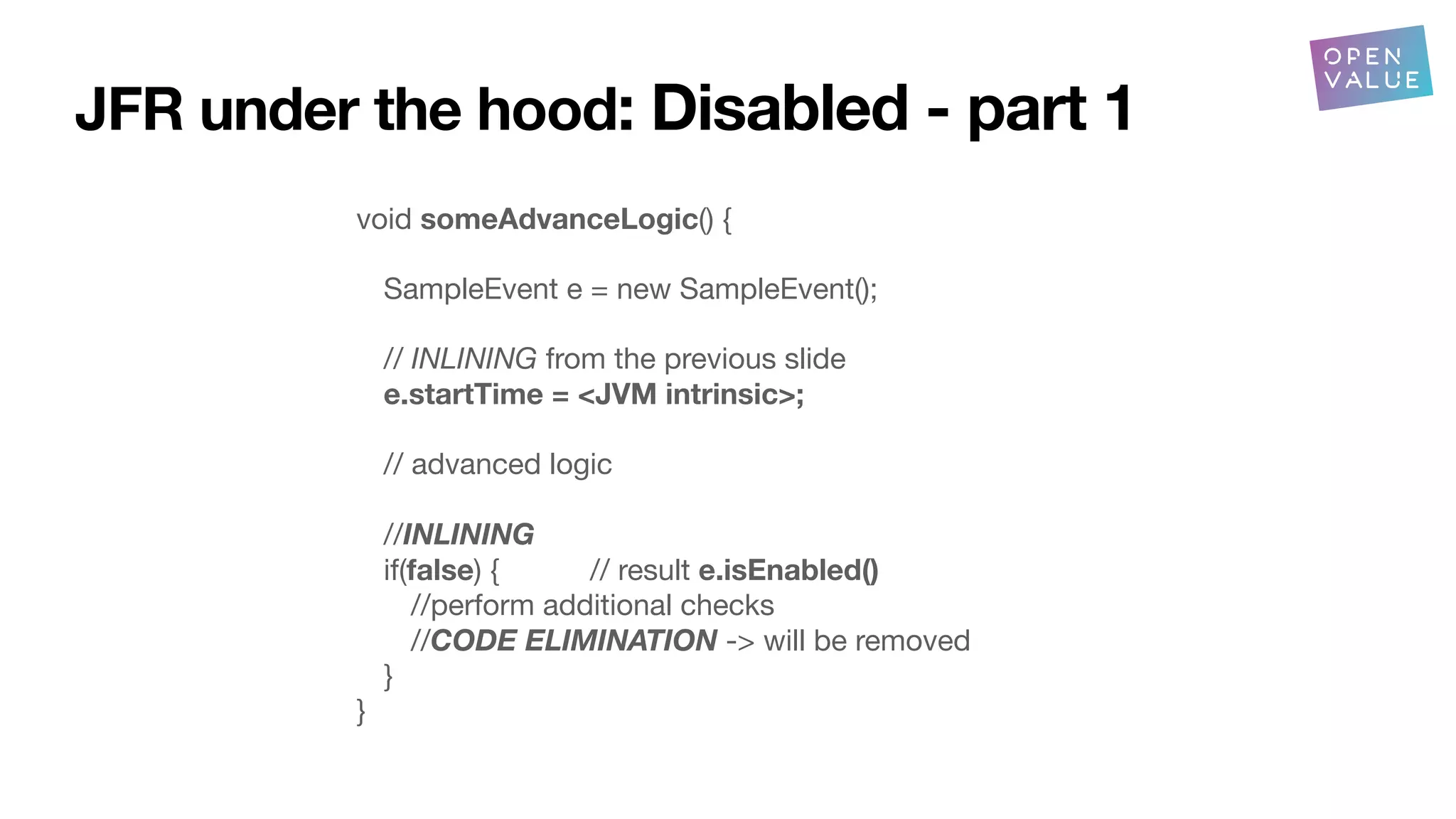 JFR under the hood: Disabled - part 1
void someAdvanceLogic() {
SampleEvent e = new SampleEvent();
// INLINING from the previous slide
e.startTime = <JVM intrinsic>;
// advanced logic
//INLINING
if(false) { // result e.isEnabled()
//perform additional checks
//CODE ELIMINATION -> will be removed
}
}
 