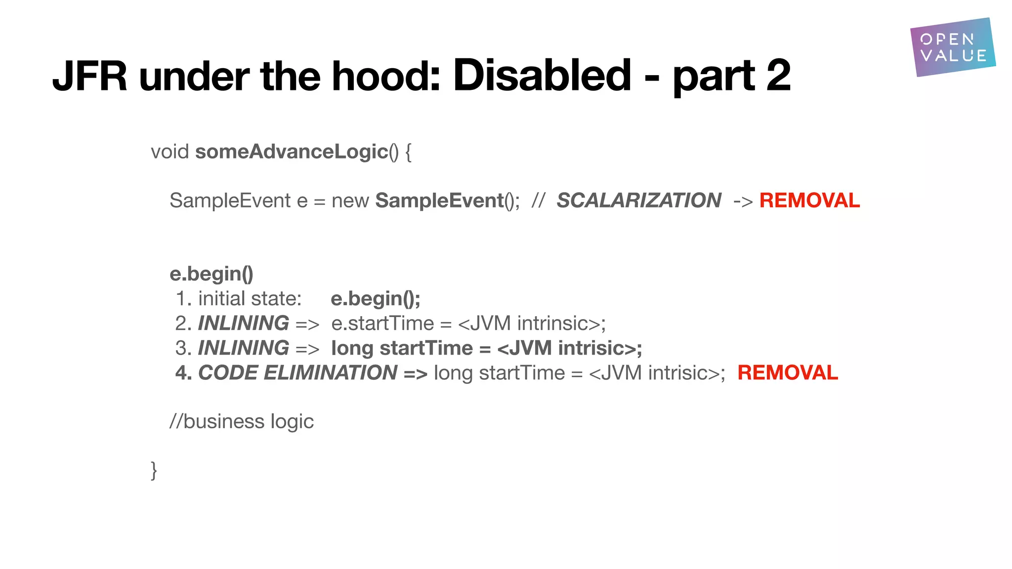 JFR under the hood: Disabled - part 2
void someAdvanceLogic() {
SampleEvent e = new SampleEvent(); // SCALARIZATION -> REMOVAL
e.begin()
1. initial state: e.begin();
2. INLINING => e.startTime = <JVM intrinsic>;
3. INLINING => long startTime = <JVM intrisic>;
4. CODE ELIMINATION => long startTime = <JVM intrisic>; REMOVAL
//business logic
}
 