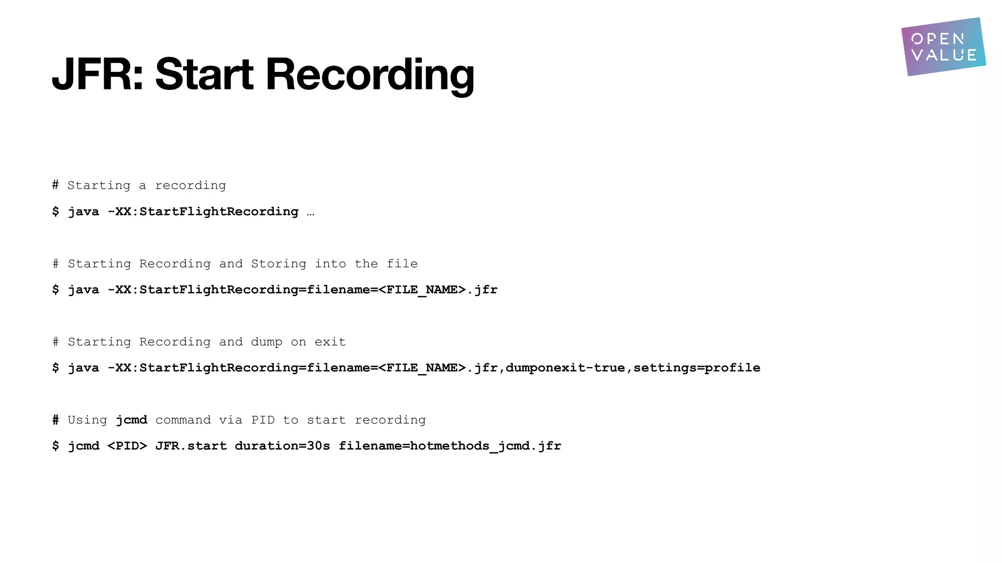 JFR: Start Recording
# Starting a recording
$ java -XX:StartFlightRecording …
# Starting Recording and Storing into the file
$ java -XX:StartFlightRecording=filename=<FILE_NAME>.jfr
# Starting Recording and dump on exit
$ java -XX:StartFlightRecording=filename=<FILE_NAME>.jfr,dumponexit-true,settings=profile
# Using jcmd command via PID to start recording
$ jcmd <PID> JFR.start duration=30s filename=hotmethods_jcmd.jfr
 