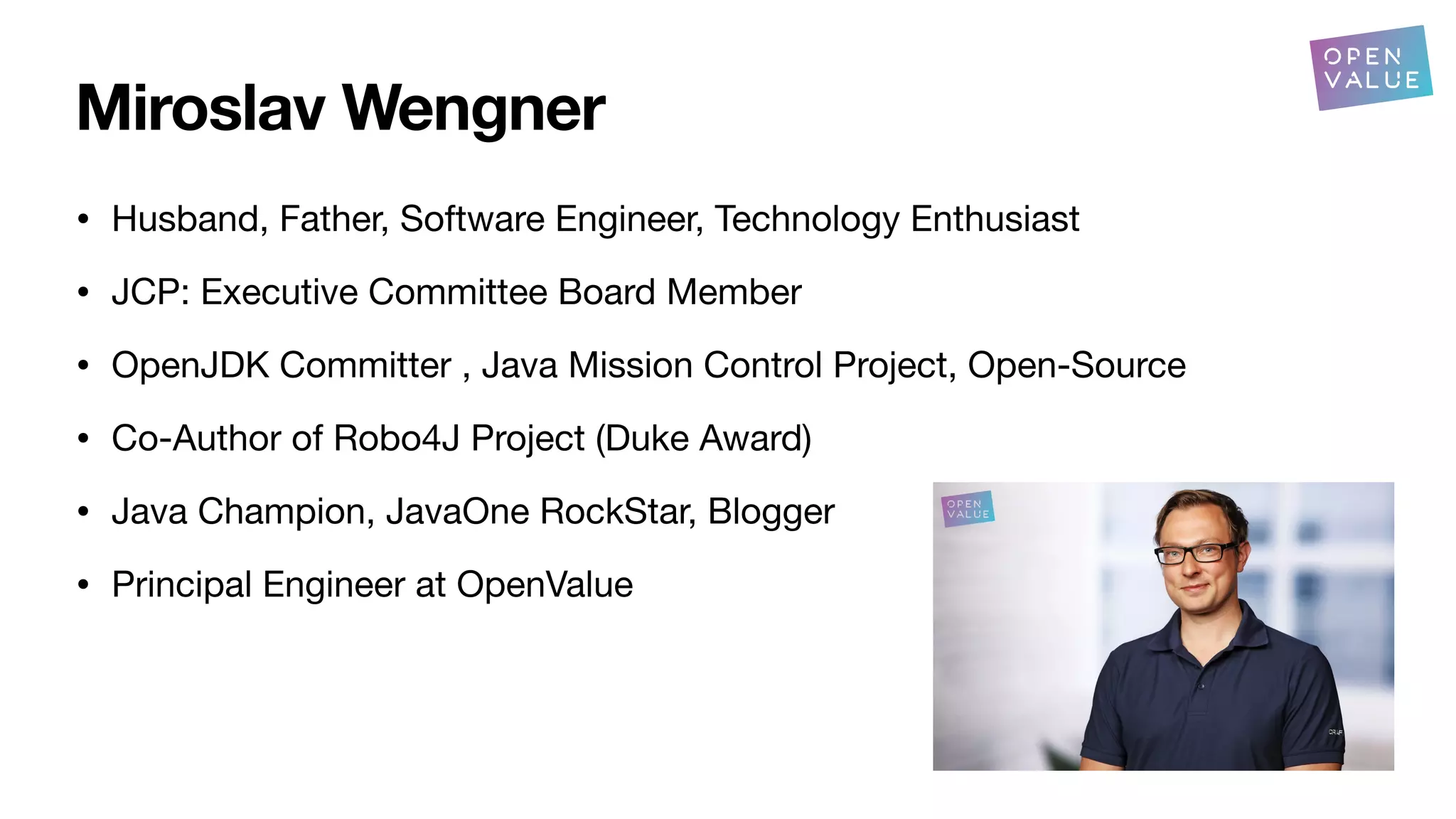 Miroslav Wengner
• Husband, Father, Software Engineer, Technology Enthusiast
• JCP: Executive Committee Board Member
• OpenJDK Committer , Java Mission Control Project, Open-Source
• Co-Author of Robo4J Project (Duke Award)
• Java Champion, JavaOne RockStar, Blogger
• Principal Engineer at OpenValue
 