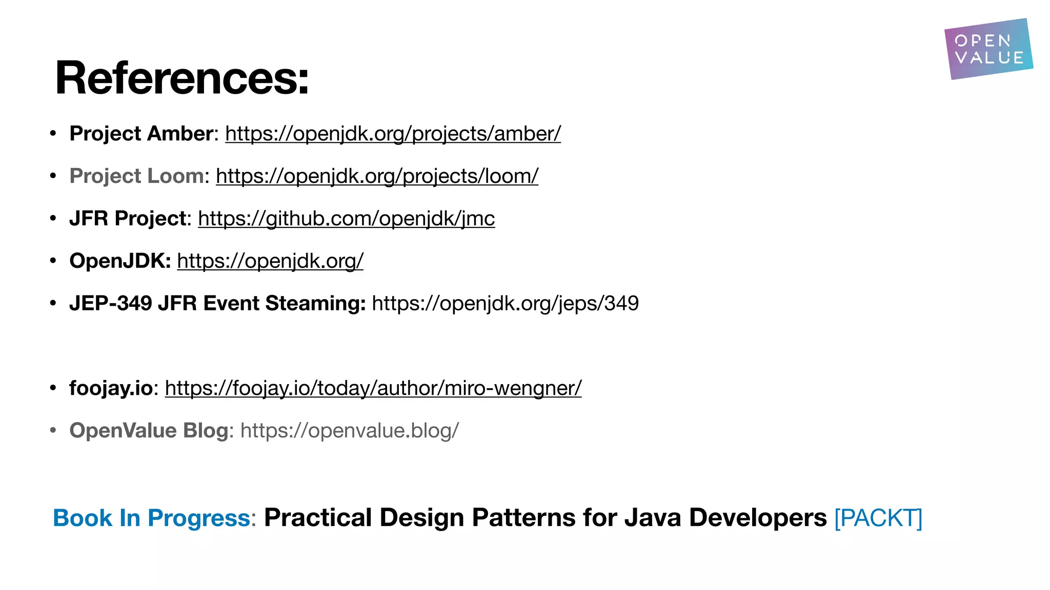 References:
• Project Amber: https://openjdk.org/projects/amber/
• Project Loom: https://openjdk.org/projects/loom/
• JFR Project: https://github.com/openjdk/jmc
• OpenJDK: https://openjdk.org/
• JEP-349 JFR Event Steaming: https://openjdk.org/jeps/349
• foojay.io: https://foojay.io/today/author/miro-wengner/
• OpenValue Blog: https://openvalue.blog/
Book In Progress: Practical Design Patterns for Java Developers [PACKT]
 