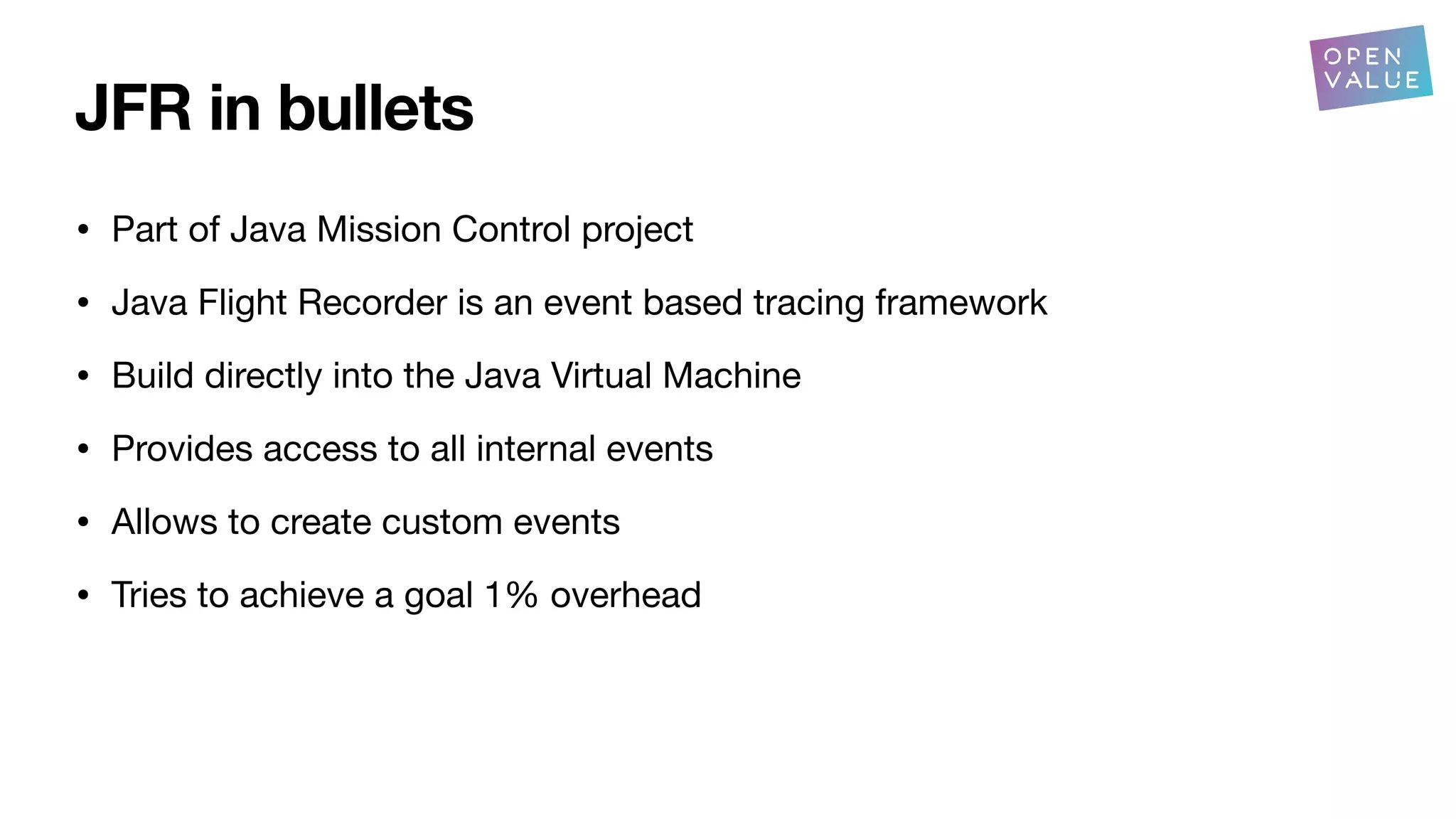 JFR in bullets
• Part of Java Mission Control project
• Java Flight Recorder is an event based tracing framework
• Build directly into the Java Virtual Machine
• Provides access to all internal events
• Allows to create custom events
• Tries to achieve a goal 1% overhead
 