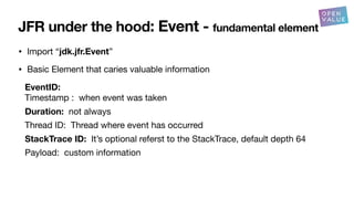 JFR under the hood: Event - fundamental element
• Import “jdk.jfr.Event”
• Basic Element that caries valuable information
EventID:
Timestamp : when event was taken
Duration: not always
Thread ID: Thread where event has occurred
StackTrace ID: It’s optional referst to the StackTrace, default depth 64
Payload: custom information
 