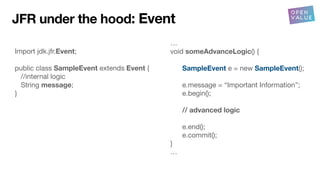 Import jdk.jfr.Event;
public class SampleEvent extends Event {
//internal logic
String message;
}
…
void someAdvanceLogic() {
SampleEvent e = new SampleEvent();
e.message = “Important Information”;
e.begin();
// advanced logic
e.end();
e.commit();
}
…
JFR under the hood: Event
 