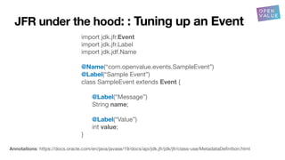 JFR under the hood: : Tuning up an Event
import jdk.jfr.Event
import jdk.jfr.Label
import jdk.jdf.Name
@Name(“com.openvalue.events.SampleEvent”)
@Label(“Sample Event”)
class SampleEvent extends Event {
@Label(“Message”)
String name;
@Label(“Value”)
int value;
}
Annotations: https://docs.oracle.com/en/java/javase/19/docs/api/jdk.jfr/jdk/jfr/class-use/MetadataDe
fi
nition.html
 