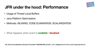 JFR under the hood: Performance
• Usage of Thread Local Bu
ff
ers
• Java Platform Optimisation
• Methods: INLINING, CODE ELIMINATION, SCALARIZATION
• What happens when event is enabled / disabled
-XX:StartFlightRecording=filename=<RECORDING_FILE>.jfr,dumponexit=true,settings=profile
 