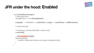 void someAdvanceLogic(){
// allocating event
SampleEvent e = new SampleEvent();
e.begin(); -> INLINING => e.startTime = now(); -> e.startTime = <JVM intrinsic>
// advanced logic
// timestamp, likewise INLINING, implicit end()
e.commit();
// JFR ENABLED STATE
if(e.isEnabled()){
// perform additional checks and maybe actuallyCommit()
}
}
JFR under the hood: Enabled
 