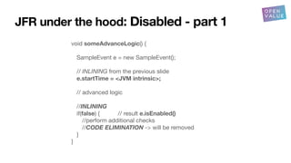 JFR under the hood: Disabled - part 1
void someAdvanceLogic() {
SampleEvent e = new SampleEvent();
// INLINING from the previous slide
e.startTime = <JVM intrinsic>;
// advanced logic
//INLINING
if(false) { // result e.isEnabled()
//perform additional checks
//CODE ELIMINATION -> will be removed
}
}
 