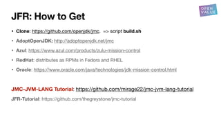 JFR: How to Get
• Clone: https://github.com/openjdk/jmc. => script build.sh
• AdoptOpenJDK: http://adoptopenjdk.net/jmc
• Azul: https://www.azul.com/products/zulu-mission-control
• RedHat: distributes as RPMs in Fedora and RHEL
• Oracle: https://www.oracle.com/java/technologies/jdk-mission-control.html
JMC-JVM-LANG Tutorial: https://github.com/mirage22/jmc-jvm-lang-tutorial
JFR-Tutorial: https://github.com/thegreystone/jmc-tutorial
 