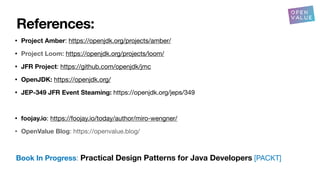 References:
• Project Amber: https://openjdk.org/projects/amber/
• Project Loom: https://openjdk.org/projects/loom/
• JFR Project: https://github.com/openjdk/jmc
• OpenJDK: https://openjdk.org/
• JEP-349 JFR Event Steaming: https://openjdk.org/jeps/349
• foojay.io: https://foojay.io/today/author/miro-wengner/
• OpenValue Blog: https://openvalue.blog/
Book In Progress: Practical Design Patterns for Java Developers [PACKT]
 