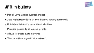 JFR in bullets
• Part of Java Mission Control project
• Java Flight Recorder is an event based tracing framework
• Build directly into the Java Virtual Machine
• Provides access to all internal events
• Allows to create custom events
• Tries to achieve a goal 1% overhead
 