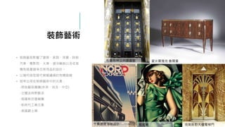 裝飾藝術
• 裝飾藝術影響了建築、家具、珠寶、時裝、
汽車、電影院、火車、遠洋輪船以及收音
機和吸塵器等日常用品的設計。
• 以幾何造型替代蜿蜒纏繞的有機曲線
• 經常出現在裝飾藝術中的元素：
-原始藝術圖騰(非洲、埃及、中亞)
-立體派與野獸派
-俄羅斯芭雷舞團
-新時代工業元素
-美國爵士樂
卡桑德爾海報設計
布魯克林公共圖書館 愛米爾雅克 魯爾曼
藍碧嘉 克萊斯勒大樓電梯門
 