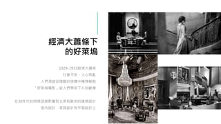 經濟大蕭條下
的好萊塢
1929-1933經濟大蕭條
社會不安，人心慌亂
人們渴望從殘酷的現實中獲得解脫
「好萊塢電影」給人們帶來了片刻歡樂
在30年代的時候逐漸影響到北美和歐洲的建築設計
室內設計、家具設計和平面設計上
 