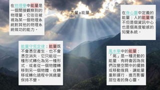 在物理學中能量是
一個間接觀察到的
物理量。它往往被
視為某一個物理系
統對其他的物理系
統做功的能力。
在身心靈中定義的
能量：人的能量場，
不但是個資訊中心，
也是個高度敏感的
知覺系統。
風水學中的能量：
「氣」是一種流動的
能量，有時會因為我
們改變空間中的擺飾，
或移動傢具，讓能量
重新運行，進而影響
居住者的身心靈。
能量守恆定律：能量既
不會憑空產生，也不會
憑空消失，它只能從一
種形式轉化為另一種形
式，或者從一個物體轉
移到另一個物體，在轉
移或轉化過程中其總量
保持不變。
力量=能量
 