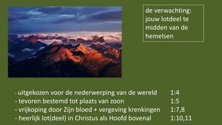 de verwachting:
jouw lotdeel te
midden van de
hemelsen
- uitgekozen voor de nederwerping van de wereld 1:4
- tevoren bestemd tot plaats van zoon 1:5
- vrijkoping door Zijn bloed + vergeving krenkingen 1:7,8
- heerlijk lot(deel) in Christus als Hoofd bovenal 1:10,11
 