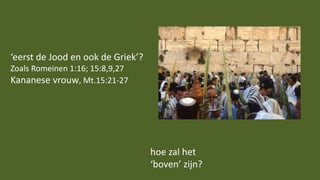 ‘eerst de Jood en ook de Griek’?
Zoals Romeinen 1:16; 15:8,9,27
Kananese vrouw, Mt.15:21-27
hoe zal het
‘boven’ zijn?
 