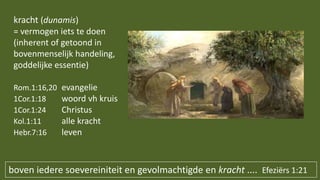 boven iedere soevereiniteit en gevolmachtigde en kracht .... Efeziërs 1:21
kracht (dunamis)
= vermogen iets te doen
(inherent of getoond in
bovenmenselijk handeling,
goddelijke essentie)
Rom.1:16,20 evangelie
1Cor.1:18 woord vh kruis
1Cor.1:24 Christus
Kol.1:11 alle kracht
Hebr.7:16 leven
 