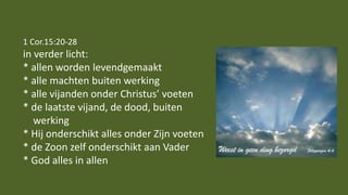 1 Cor.15:20-28
in verder licht:
* allen worden levendgemaakt
* alle machten buiten werking
* alle vijanden onder Christus’ voeten
* de laatste vijand, de dood, buiten
werking
* Hij onderschikt alles onder Zijn voeten
* de Zoon zelf onderschikt aan Vader
* God alles in allen
 