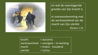 en wat de overstijgende
grootte van Zijn kracht is
in overeenstemming met
de werkzaamheid van de
macht van Zijn sterkte
Efeziërs 1:19
kracht = dunamis
werkzaamheid = energeia – in-werking
macht = kratos - houdend
sterkte = ischus
 