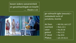 boven iedere soevereiniteit
en gevolmachtigde en kracht
.... Efeziërs 1:21
ge-volmacht-igde (exousia) =
toebedeeld recht of
jurisdictie, licentie
de Zoon – Mt.9:6; Joh.5:27
overheid – Rom.13:1
satan – Ha.26:18
gebied – Kol.1:13
2e dood – Op.20:6
Pilatus – Joh.19:10,11
 
