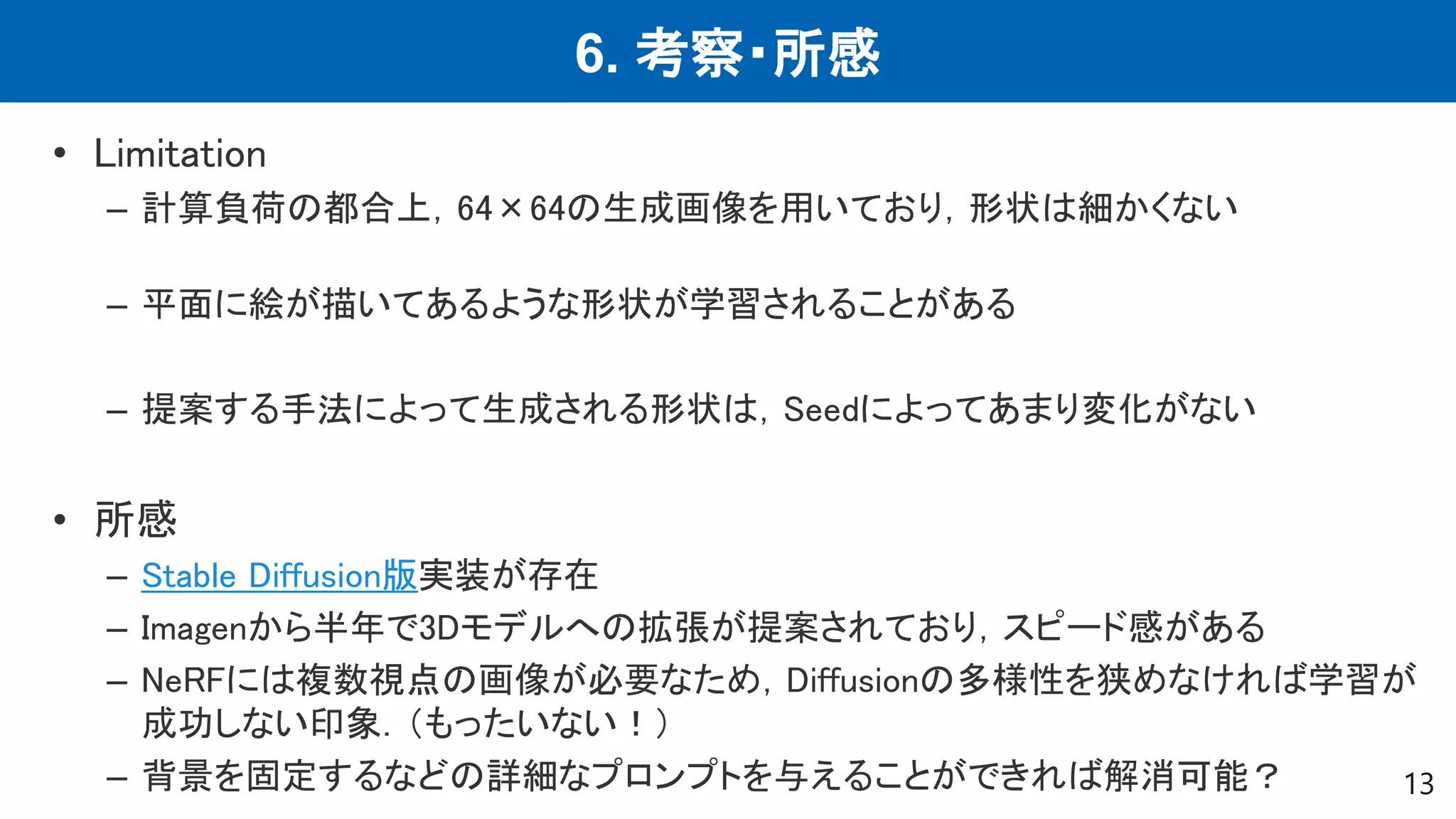 6. 考察・所感
13
• Limitation
– 計算負荷の都合上，64×64の生成画像を用いており，形状は細かくない
– 平面に絵が描いてあるような形状が学習されることがある
– 提案する手法によって生成される形状は，Seedによってあまり変化がない
• 所感
– Stable Diffusion版実装が存在
– Imagenから半年で3Dモデルへの拡張が提案されており，スピード感がある
– NeRFには複数視点の画像が必要なため，Diffusionの多様性を狭めなければ学習が
成功しない印象．（もったいない！）
– 背景を固定するなどの詳細なプロンプトを与えることができれば解消可能？
 