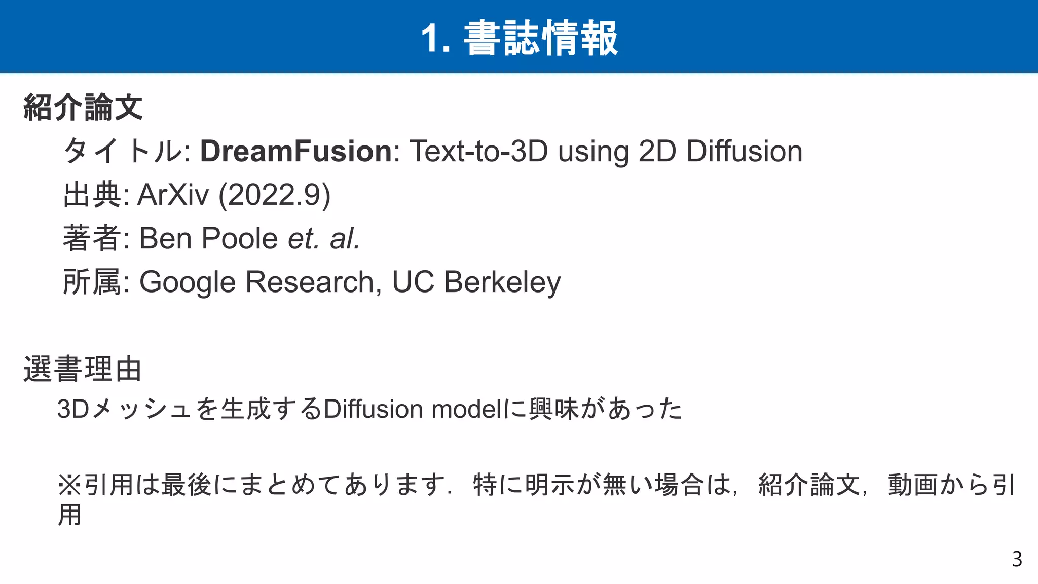 1. 書誌情報
紹介論文
タイトル: DreamFusion: Text-to-3D using 2D Diffusion
出典: ArXiv (2022.9)
著者: Ben Poole et. al.
所属: Google Research, UC Berkeley
選書理由
3Dメッシュを生成するDiffusion modelに興味があった
※引用は最後にまとめてあります．特に明示が無い場合は，紹介論文，動画から引
用
3
 