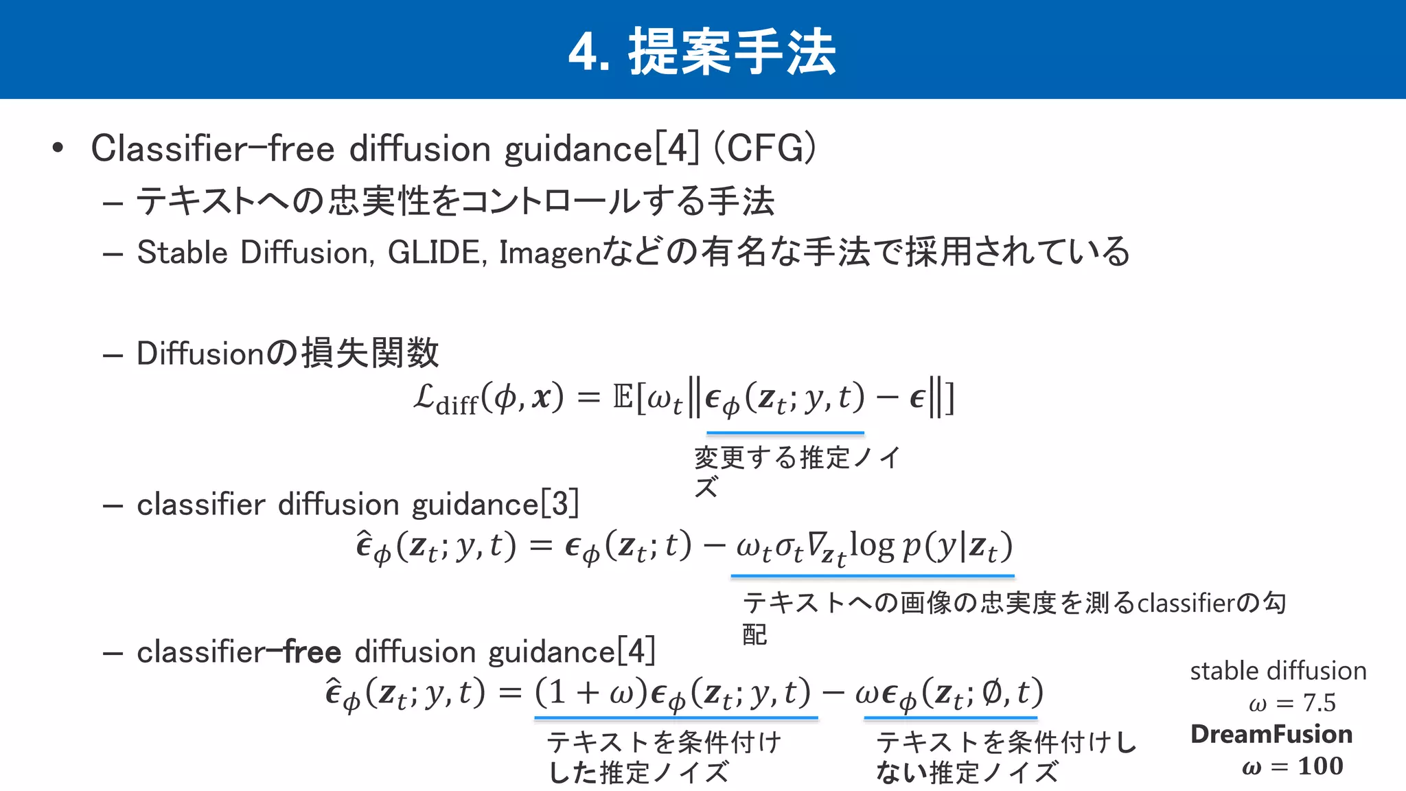 4. 提案手法
• Classifier-free diffusion guidance[4] (CFG)
– テキストへの忠実性をコントロールする手法
– Stable Diffusion, GLIDE, Imagenなどの有名な手法で採用されている
– Diffusionの損失関数
ℒdiff 𝜙, 𝒙 = 𝔼[𝜔𝑡 𝝐𝜙 𝒛𝑡; 𝑦, 𝑡 − 𝝐 ]
– classifier diffusion guidance[3]
𝝐𝜙(𝒛𝑡; 𝑦, 𝑡) = 𝝐𝜙 𝒛𝑡; 𝑡 − 𝜔𝑡𝜎𝑡𝛻𝒛𝑡log 𝑝(𝑦|𝒛𝑡)
– classifier-free diffusion guidance[4]
𝝐𝜙 𝒛𝑡; 𝑦, 𝑡 = 1 + 𝜔 𝝐𝜙 𝒛𝑡; 𝑦, 𝑡 − 𝜔𝝐𝜙 𝒛𝑡; ∅, 𝑡
テキストへの画像の忠実度を測るclassifierの勾
配
変更する推定ノイ
ズ
テキストを条件付け
した推定ノイズ
テキストを条件付けし
ない推定ノイズ
stable diffusion
𝜔 = 7.5
DreamFusion
𝝎 = 𝟏𝟎𝟎
 