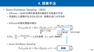 4. 提案手法
10
• Score Distillation Sampling （SDS)
– Diffusion + NeRFの高計算負荷を緩和する高速化手法
– 色飽和した画像が出力されるため，画像生成には不向き
– Diffusionの損失関数の微分
𝛻𝜃ℒdiff 𝜙, 𝒙 = 𝔼[𝜔′
𝑡 𝝐𝜙 𝒛𝑡; 𝑦, 𝑡 − 𝝐
𝜕𝝐𝜙 𝒛𝑡; 𝑦, 𝑡
𝜕𝒛𝑡
𝜕𝒙
𝜕𝜃
]
ただし，
𝜕𝒛𝑡
𝜕𝒙
=
𝜕(𝛼𝑡𝒙+𝜎𝑡𝝐)
𝜕𝒙
= 𝛼𝑡𝑰は省略，𝒙 = 𝑔(𝜃) (NeRF)
– Score Distillation Sampling
𝛻𝜃ℒdiff 𝜙, 𝒙 = 𝔼[𝜔′
𝑡 𝝐𝜙 𝒛𝑡; 𝑦, 𝑡 − 𝝐
𝜕𝒙
𝜕𝜃
]
推定ノイズ誤
差 ノイズ推定器
の勾配
NeRFの勾配
削除
 