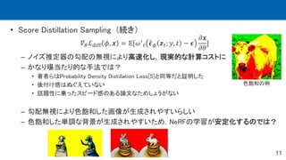 11
• Score Distillation Sampling (続き）
𝛻𝜃ℒdiff 𝜙, 𝒙 = 𝔼[𝜔′
𝑡 𝝐𝜙 𝒛𝑡; 𝑦, 𝑡 − 𝝐
𝜕𝒙
𝜕𝜃
]
– ノイズ推定器の勾配の無視により高速化し，現実的な計算コストに
– かなり場当たり的な手法では？
• 著者らはProbability Density Distillation Loss[5]と同等だと証明した
• 後付け感はぬぐえていない
• 話題性に乗ったスピード感のある論文なためしょうがない
– 勾配無視により色飽和した画像が生成されやすいらしい
– 色飽和した単調な背景が生成されやすいため，NeRFの学習が安定化するのでは？
色飽和の例
 
