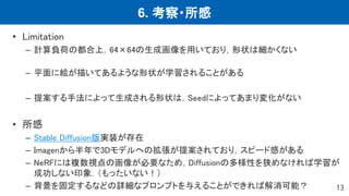 6. 考察・所感
13
• Limitation
– 計算負荷の都合上，64×64の生成画像を用いており，形状は細かくない
– 平面に絵が描いてあるような形状が学習されることがある
– 提案する手法によって生成される形状は，Seedによってあまり変化がない
• 所感
– Stable Diffusion版実装が存在
– Imagenから半年で3Dモデルへの拡張が提案されており，スピード感がある
– NeRFには複数視点の画像が必要なため，Diffusionの多様性を狭めなければ学習が
成功しない印象．（もったいない！）
– 背景を固定するなどの詳細なプロンプトを与えることができれば解消可能？
 