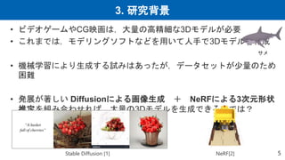 3. 研究背景
5
• ビデオゲームやCG映画は，大量の高精細な3Dモデルが必要
• これまでは，モデリングソフトなどを用いて人手で3Dモデルを作成
• 機械学習により生成する試みはあったが，データセットが少量のため
困難
• 発展が著しい Diffusionによる画像生成 ＋ NeRFによる3次元形状
推定を組み合わせれば，大量の3Dモデルを生成できるのでは？
Stable Diffusion [1] NeRF[2]
サメ
 