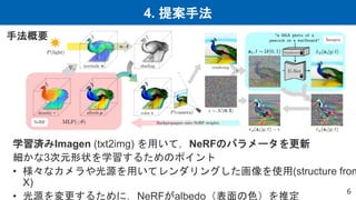4. 提案手法
6
学習済みImagen (txt2img) を用いて，NeRFのパラメータを更新
細かな3次元形状を学習するためのポイント
• 様々なカメラや光源を用いてレンダリングした画像を使用(structure from
X)
• 光源を変更するために，NeRFがalbedo（表面の色）を推定
手法概要
 