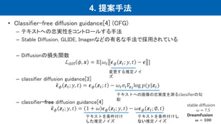 4. 提案手法
• Classifier-free diffusion guidance[4] (CFG)
– テキストへの忠実性をコントロールする手法
– Stable Diffusion, GLIDE, Imagenなどの有名な手法で採用されている
– Diffusionの損失関数
ℒdiff 𝜙, 𝒙 = 𝔼[𝜔𝑡 𝝐𝜙 𝒛𝑡; 𝑦, 𝑡 − 𝝐 ]
– classifier diffusion guidance[3]
𝝐𝜙(𝒛𝑡; 𝑦, 𝑡) = 𝝐𝜙 𝒛𝑡; 𝑡 − 𝜔𝑡𝜎𝑡𝛻𝒛𝑡log 𝑝(𝑦|𝒛𝑡)
– classifier-free diffusion guidance[4]
𝝐𝜙 𝒛𝑡; 𝑦, 𝑡 = 1 + 𝜔 𝝐𝜙 𝒛𝑡; 𝑦, 𝑡 − 𝜔𝝐𝜙 𝒛𝑡; ∅, 𝑡
テキストへの画像の忠実度を測るclassifierの勾
配
変更する推定ノイ
ズ
テキストを条件付け
した推定ノイズ
テキストを条件付けし
ない推定ノイズ
stable diffusion
𝜔 = 7.5
DreamFusion
𝝎 = 𝟏𝟎𝟎
 
