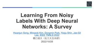 Learning From Noisy
Labels With Deep Neural
Networks: A Survey
Hwanjun Song, Minseok Kim, Dongmin Park, Yooju Shin, Jae-Gil
Lee, IEEE TNNLS 2022
橋口凌大（名工大玉木研）
2022/10/28
 