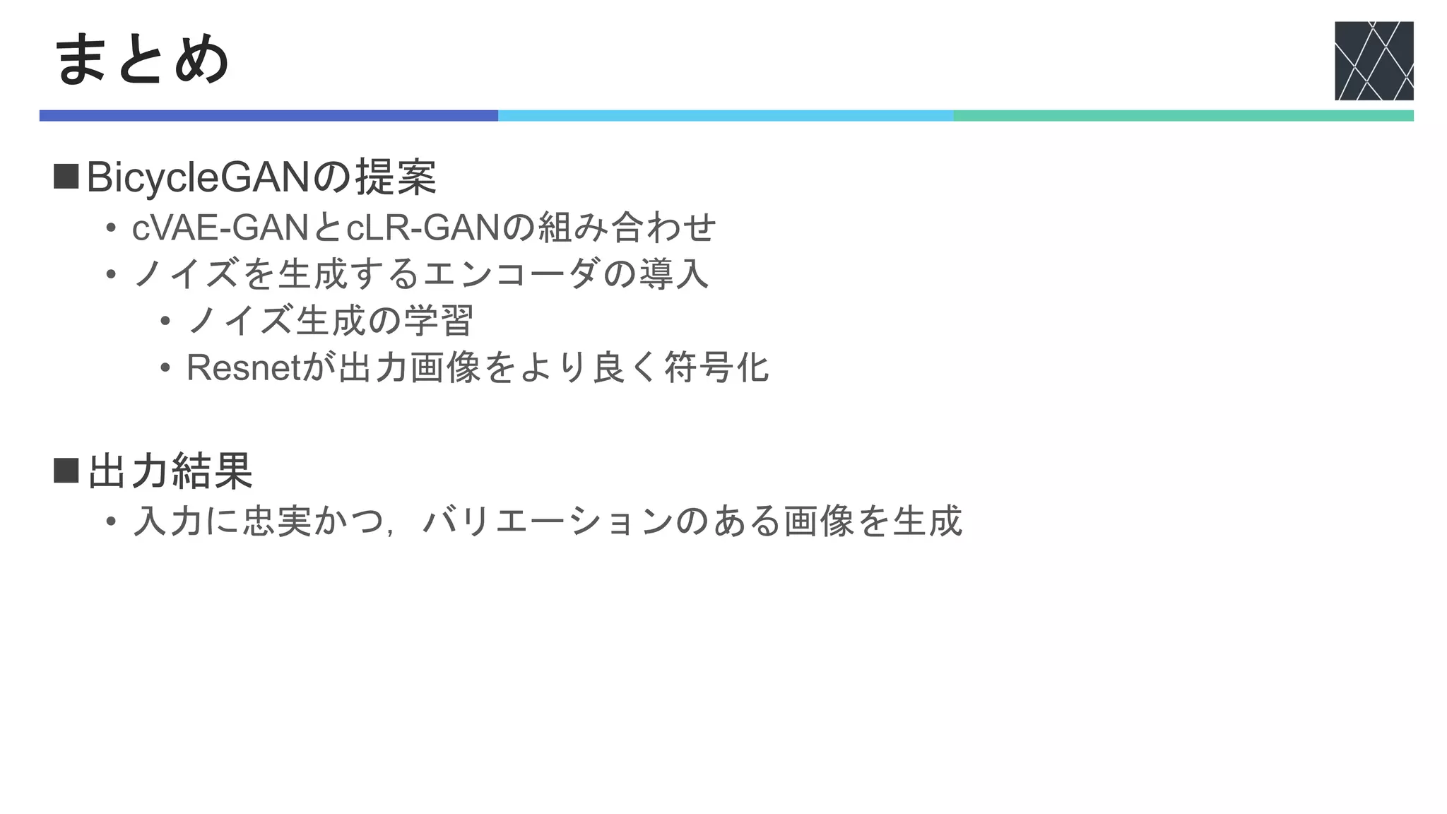 まとめ
nBicycleGANの提案
• cVAE-GANとcLR-GANの組み合わせ
• ノイズを生成するエンコーダの導入
• ノイズ生成の学習
• Resnetが出力画像をより良く符号化
n出力結果
• 入力に忠実かつ，バリエーションのある画像を生成
 