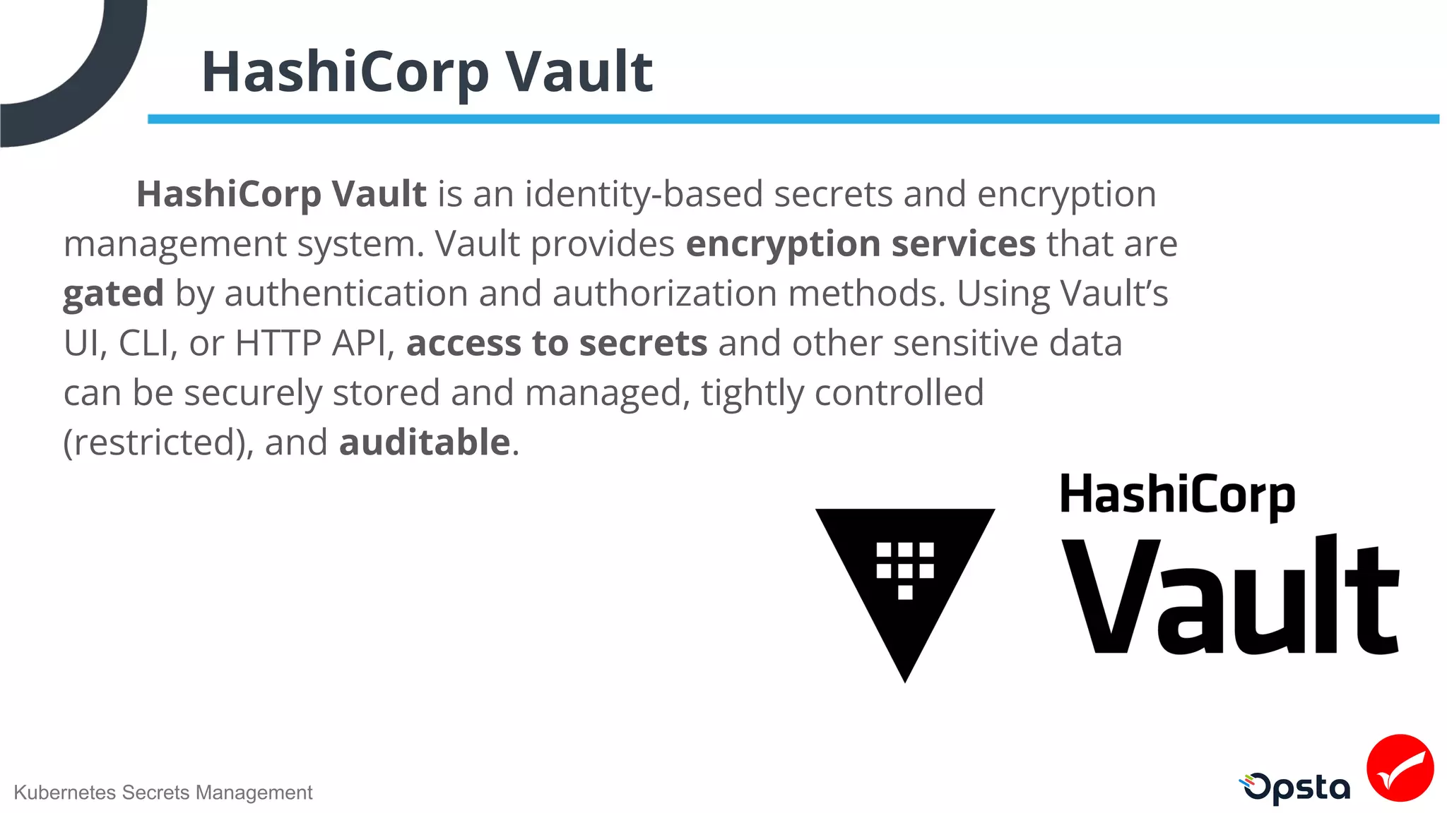 Kubernetes Secrets Management
HashiCorp Vault
HashiCorp Vault is an identity-based secrets and encryption
management system. Vault provides encryption services that are
gated by authentication and authorization methods. Using Vault’s
UI, CLI, or HTTP API, access to secrets and other sensitive data
can be securely stored and managed, tightly controlled
(restricted), and auditable.
 
