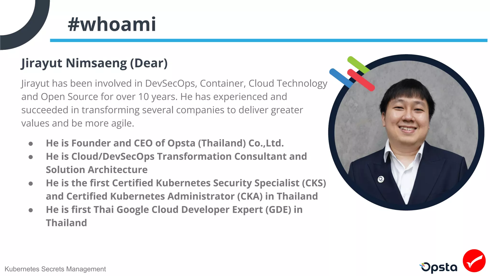 Kubernetes Secrets Management
#whoami
Jirayut Nimsaeng (Dear)
Jirayut has been involved in DevSecOps, Container, Cloud Technology
and Open Source for over 10 years. He has experienced and
succeeded in transforming several companies to deliver greater
values and be more agile.
● He is Founder and CEO of Opsta (Thailand) Co.,Ltd.
● He is Cloud/DevSecOps Transformation Consultant and
Solution Architecture
● He is the ﬁrst Certiﬁed Kubernetes Security Specialist (CKS)
and Certiﬁed Kubernetes Administrator (CKA) in Thailand
● He is ﬁrst Thai Google Cloud Developer Expert (GDE) in
Thailand
 