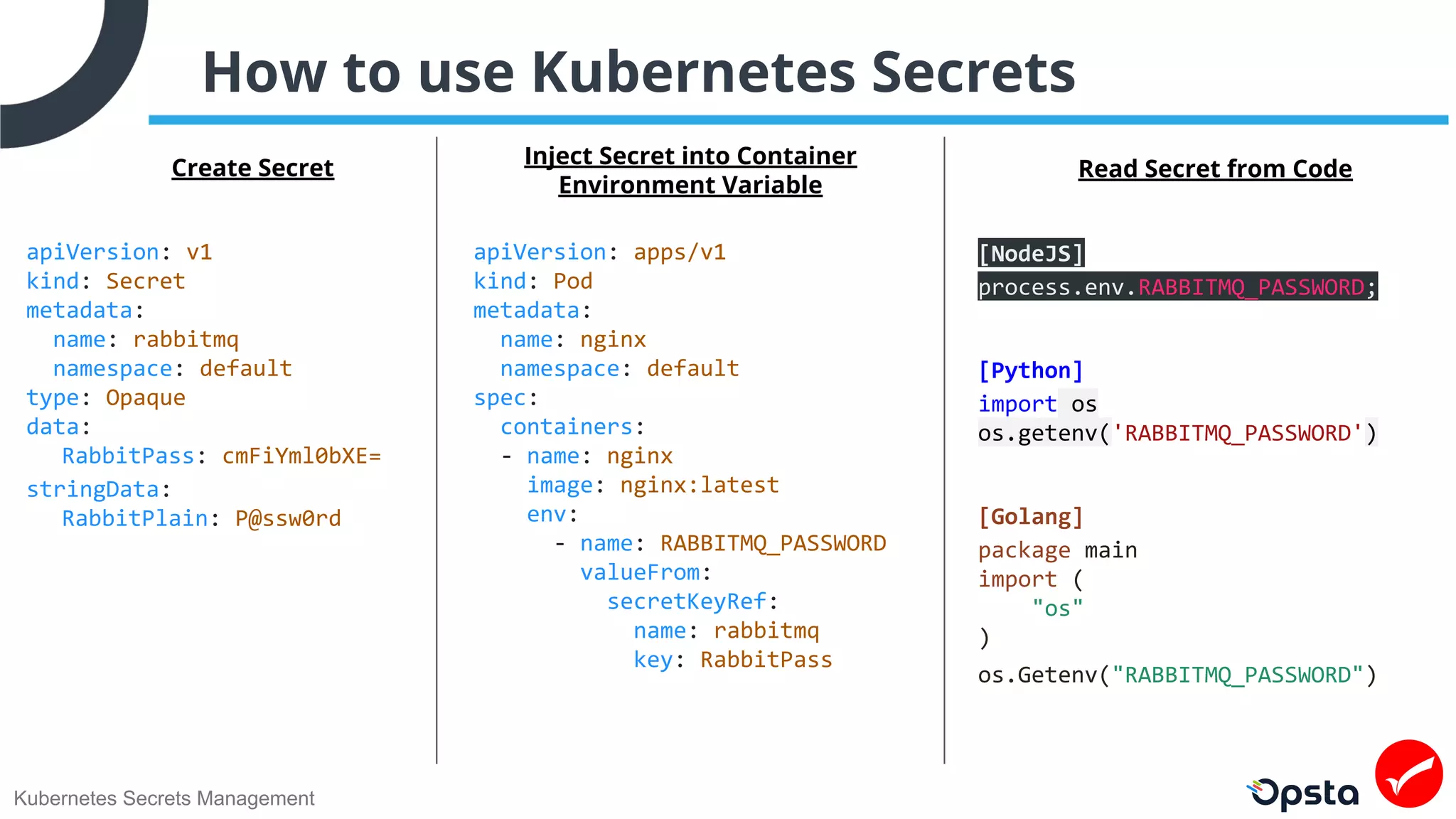 Kubernetes Secrets Management
How to use Kubernetes Secrets
apiVersion: v1
kind: Secret
metadata:
name: rabbitmq
namespace: default
type: Opaque
data:
RabbitPass: cmFiYml0bXE=
stringData:
RabbitPlain: P@ssw0rd
apiVersion: apps/v1
kind: Pod
metadata:
name: nginx
namespace: default
spec:
containers:
- name: nginx
image: nginx:latest
env:
- name: RABBITMQ_PASSWORD
valueFrom:
secretKeyRef:
name: rabbitmq
key: RabbitPass
Create Secret Inject Secret into Container
Environment Variable
Read Secret from Code
[NodeJS]
process.env.RABBITMQ_PASSWORD;
[Python]
import os
os.getenv('RABBITMQ_PASSWORD')
[Golang]
package main
import (
"os"
)
os.Getenv("RABBITMQ_PASSWORD")
 