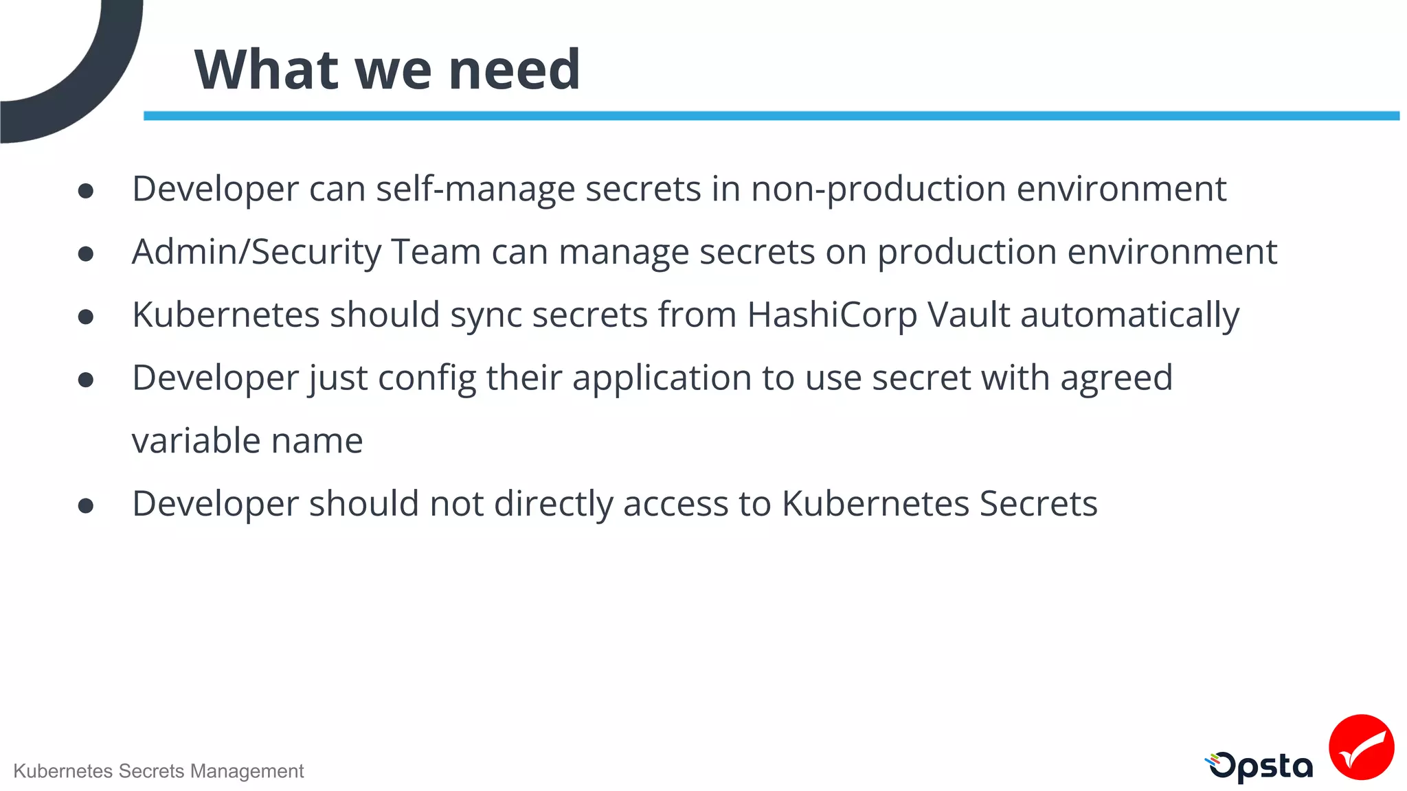 Kubernetes Secrets Management
What we need
● Developer can self-manage secrets in non-production environment
● Admin/Security Team can manage secrets on production environment
● Kubernetes should sync secrets from HashiCorp Vault automatically
● Developer just conﬁg their application to use secret with agreed
variable name
● Developer should not directly access to Kubernetes Secrets
 