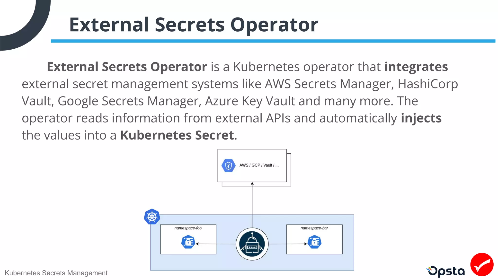 Kubernetes Secrets Management
External Secrets Operator
External Secrets Operator is a Kubernetes operator that integrates
external secret management systems like AWS Secrets Manager, HashiCorp
Vault, Google Secrets Manager, Azure Key Vault and many more. The
operator reads information from external APIs and automatically injects
the values into a Kubernetes Secret.
 