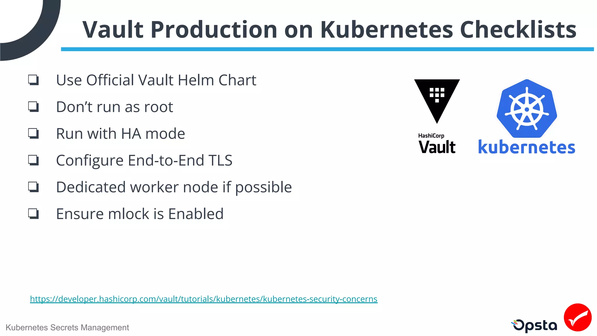 Kubernetes Secrets Management
Vault Production on Kubernetes Checklists
❏ Use Oﬃcial Vault Helm Chart
❏ Don’t run as root
❏ Run with HA mode
❏ Conﬁgure End-to-End TLS
❏ Dedicated worker node if possible
❏ Ensure mlock is Enabled
https://developer.hashicorp.com/vault/tutorials/kubernetes/kubernetes-security-concerns
 