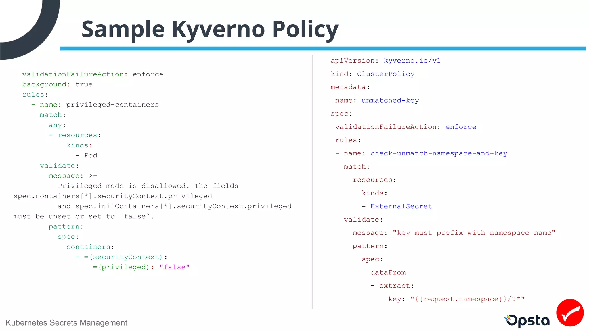 Kubernetes Secrets Management
Sample Kyverno Policy
validationFailureAction: enforce
background: true
rules:
- name: privileged-containers
match:
any:
- resources:
kinds:
- Pod
validate:
message: >-
Privileged mode is disallowed. The fields
spec.containers[*].securityContext.privileged
and spec.initContainers[*].securityContext.privileged
must be unset or set to `false`.
pattern:
spec:
containers:
- =(securityContext):
=(privileged): "false"
apiVersion: kyverno.io/v1
kind: ClusterPolicy
metadata:
name: unmatched-key
spec:
validationFailureAction: enforce
rules:
- name: check-unmatch-namespace-and-key
match:
resources:
kinds:
- ExternalSecret
validate:
message: "key must prefix with namespace name"
pattern:
spec:
dataFrom:
- extract:
key: "{{request.namespace}}/?*"
 