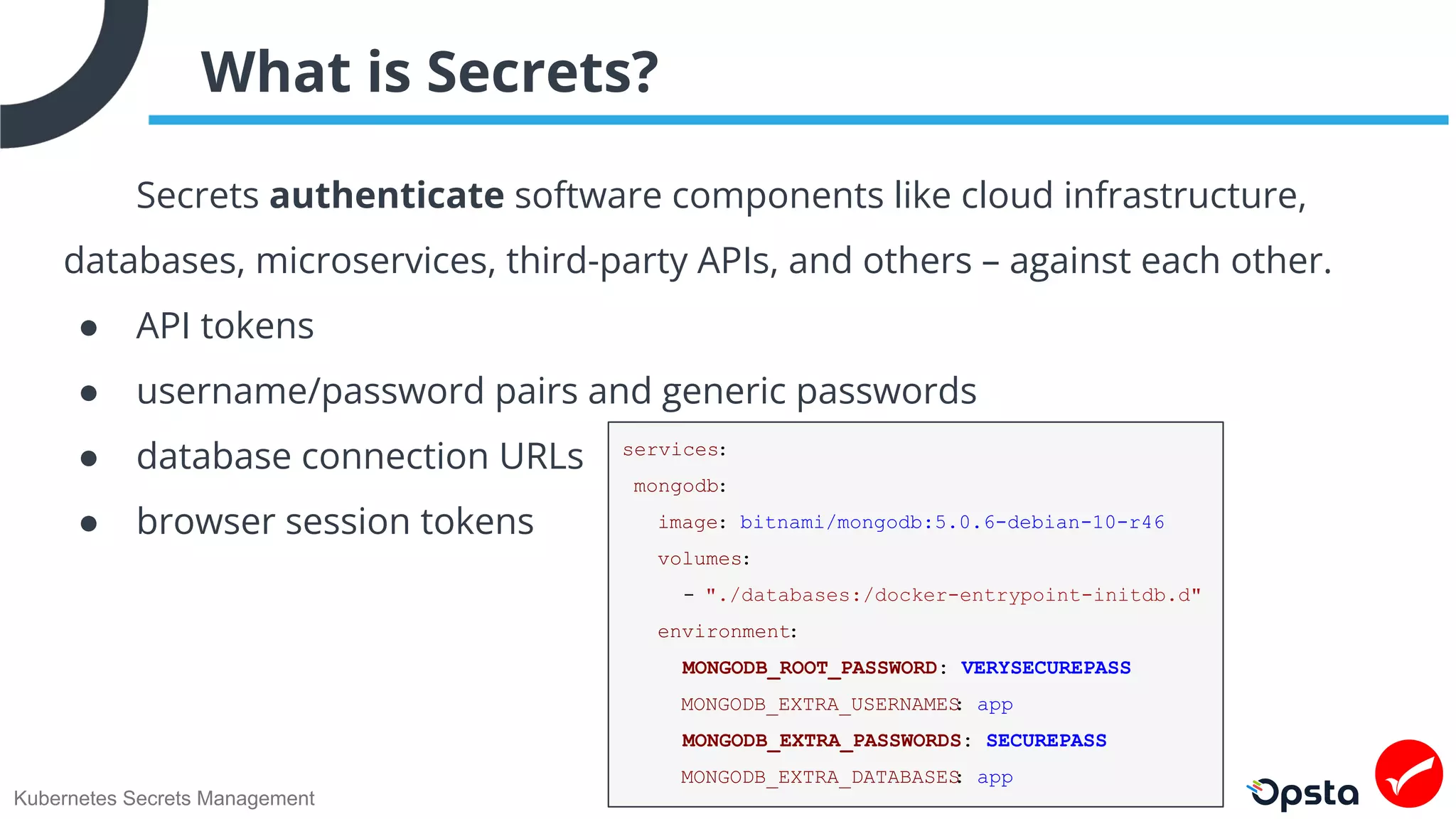Kubernetes Secrets Management
What is Secrets?
Secrets authenticate software components like cloud infrastructure,
databases, microservices, third-party APIs, and others – against each other.
● API tokens
● username/password pairs and generic passwords
● database connection URLs
● browser session tokens
services:
mongodb:
image: bitnami/mongodb:5.0.6-debian-10-r46
volumes:
- "./databases:/docker-entrypoint-initdb.d"
environment:
MONGODB_ROOT_PASSWORD: VERYSECUREPASS
MONGODB_EXTRA_USERNAMES
: app
MONGODB_EXTRA_PASSWORDS: SECUREPASS
MONGODB_EXTRA_DATABASES
: app
 
