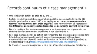 Records continuum et « case management »
• Une innovation datant de près de 30 ans ….
• En fait, ce schéma multidimensionnel ne modélise pas un cycle de vie. Il a été
développé dans les années 1990 pour expliquer les contextes complexes dans
lesquels les documents sont créés et gérés à l'ère numérique et de représenter
les différentes perspectives selon lesquelles les documents peuvent être perçus.
• Dans la pratique, les « case management » sont assez proches et proposés par
certains éditeurs comme des workflows « non séquentiels ».
• Le « case management » se définit par l’ensemble des intentions présentées dans
le but de provoquer ou de soutenir une action ou un ensemble cohérent
d’actions liés à des objectifs définis en fonction de finalités d’intérêt général, et
des résultats précis. (https://fr.wikipedia.org/wiki/Case_management)
• Le travail en « case management » n’est pas séquentiel, mais plutôt fonctionnel.
12
 