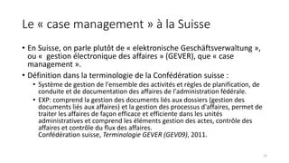Le « case management » à la Suisse
• En Suisse, on parle plutôt de « elektronische Geschäftsverwaltung »,
ou « gestion électronique des affaires » (GEVER), que « case
management ».
• Définition dans la terminologie de la Confédération suisse :
• Système de gestion de l'ensemble des activités et règles de planification, de
conduite et de documentation des affaires de l'administration fédérale.
• EXP: comprend la gestion des documents liés aux dossiers (gestion des
documents liés aux affaires) et la gestion des processus d'affaires, permet de
traiter les affaires de façon efficace et efficiente dans les unités
administratives et comprend les éléments gestion des actes, contrôle des
affaires et contrôle du flux des affaires.
Confédération suisse, Terminologie GEVER (GEV09), 2011.
15
 