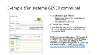 Exemple d’un système GEVER communal
• Structuration par affaires :
• Système de classement (avec règles de
conservation)
• Constitution de dossiers
• Clôture des affaires
• Possibilité d’exports ou d’éliminations
documentées des affaires (fichiers et
métadonnées)
Centre de coordination pour l’archivage à
long terme de documents électroniques
(CECO), « Exigences de base pour les
Records Management Systems du point de
vue archivistique », 2011, https://kost-
ceco.ch/cms/requirements_rm_fr.html.
16
 