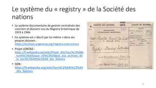 Le système du « registry » de la Société des
nations
• Le système documentaire de gestion centralisée des
courriers et dossiers issu du Registry britannique de
1919 à 1946.
• Ce système est « décrit par lui-même » dans ses
propres dossiers :
https://archives.ungeneva.org/registry-instructions
• Projet LONTAD :
https://fr.wikipedia.org/wiki/Projet_d%27acc%C3%A8s
_num%C3%A9rique_int%C3%A9gral_aux_archives_de
_la_Soci%C3%A9t%C3%A9_des_Nations
• SDN :
https://fr.wikipedia.org/wiki/Soci%C3%A9t%C3%A9
_des_Nations
18
 