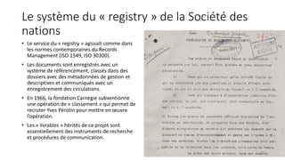 Le système du « registry » de la Société des
nations
• Le service du « registry » agissait comme dans
les normes contemporaines du Records
Management (ISO 1549, ISO 30300).
• Les documents sont enregistrés avec un
système de référencement, classés dans des
dossiers avec des métadonnées de gestion et
descriptives et communiqués avec un
enregistrement des circulations.
• En 1966, la fondation Carnegie subventionne
une opération de « classement » qui permet de
recruter Yves Pérotin pour mettre en œuvre
l’opération.
• Les « livrables » hérités de ce projet sont
essentiellement des instruments de recherche
et procédures de communication.
19
 