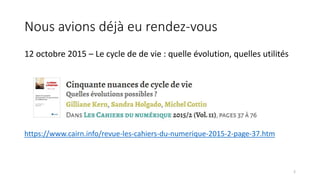 Nous avions déjà eu rendez-vous
12 octobre 2015 – Le cycle de de vie : quelle évolution, quelles utilités
https://www.cairn.info/revue-les-cahiers-du-numerique-2015-2-page-37.htm
2
 