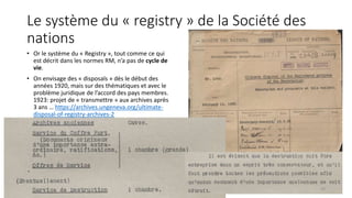 Le système du « registry » de la Société des
nations
• Or le système du « Registry », tout comme ce qui
est décrit dans les normes RM, n’a pas de cycle de
vie.
• On envisage des « disposals » dès le début des
années 1920, mais sur des thématiques et avec le
problème juridique de l’accord des pays membres.
1923: projet de « transmettre » aux archives après
3 ans … https://archives.ungeneva.org/ultimate-
disposal-of-registry-archives-2
20
 